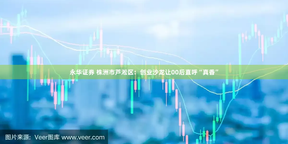 永华证券 株洲市芦淞区：创业沙龙让00后直呼“真香”