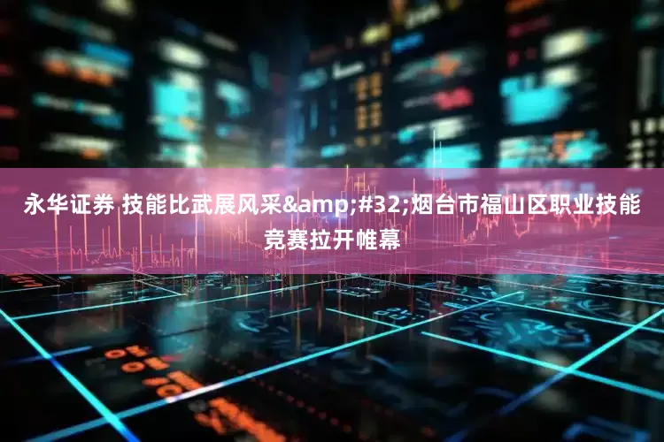 永华证券 技能比武展风采&#32;烟台市福山区职业技能竞赛拉开帷幕