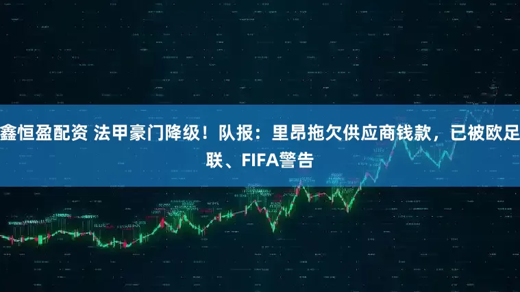 鑫恒盈配资 法甲豪门降级！队报：里昂拖欠供应商钱款，已被欧足联、FIFA警告