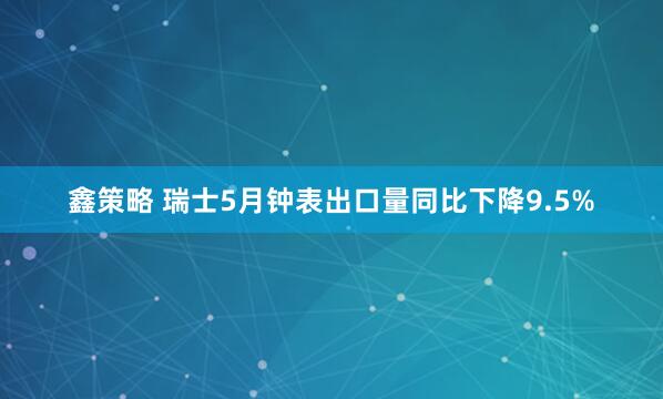 鑫策略 瑞士5月钟表出口量同比下降9.5%