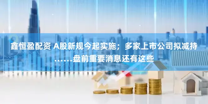 鑫恒盈配资 A股新规今起实施；多家上市公司拟减持……盘前重要消息还有这些
