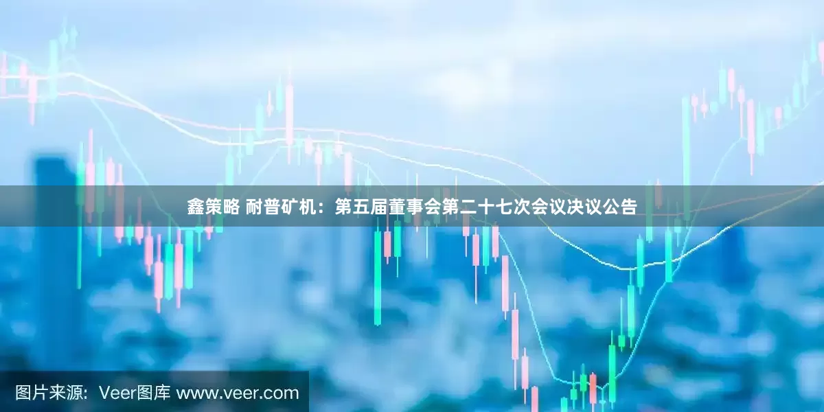 鑫策略 耐普矿机：第五届董事会第二十七次会议决议公告