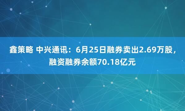 鑫策略 中兴通讯：6月25日融券卖出2.69万股，融资融券余额70.18亿元