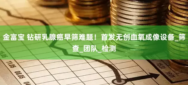 金富宝 钻研乳腺癌早筛难题！首发无创血氧成像设备_筛查_团队_检测