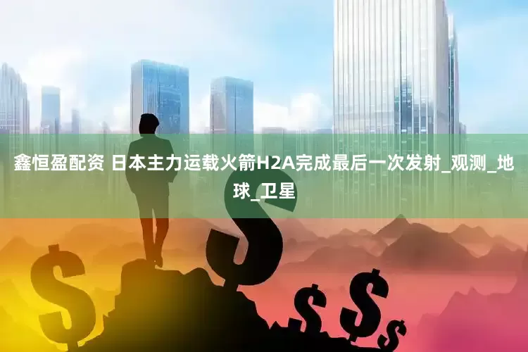鑫恒盈配资 日本主力运载火箭H2A完成最后一次发射_观测_地球_卫星