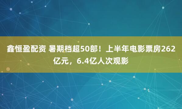鑫恒盈配资 暑期档超50部！上半年电影票房262亿元，6.4亿人次观影
