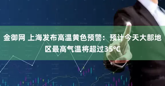 金御网 上海发布高温黄色预警：预计今天大部地区最高气温将超过35℃
