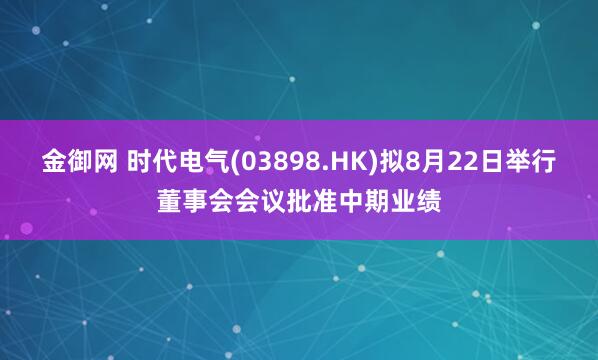 金御网 时代电气(03898.HK)拟8月22日举行董事会会议批准中期业绩