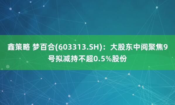 鑫策略 梦百合(603313.SH)：大股东中阅聚焦9号拟减持不超0.5%股份