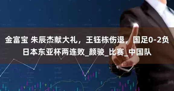 金富宝 朱辰杰献大礼，王钰栋伤退，国足0-2负日本东亚杯两连败_颜骏_比赛_中国队