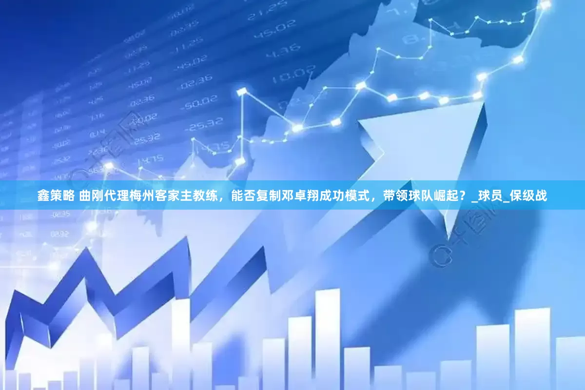 鑫策略 曲刚代理梅州客家主教练，能否复制邓卓翔成功模式，带领球队崛起？_球员_保级战
