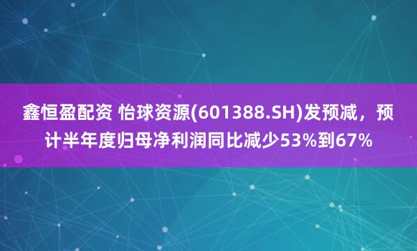 鑫恒盈配资 怡球资源(601388.SH)发预减，预计半年度归母净利润同比减少53%到67%