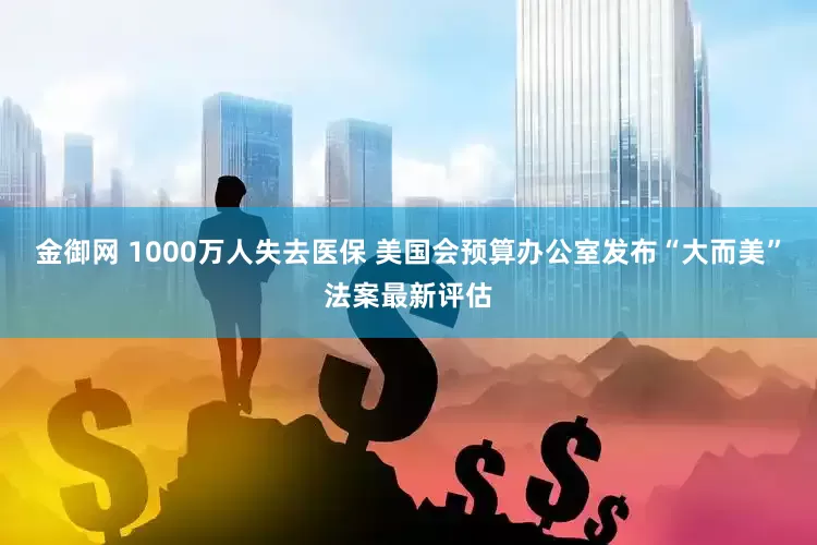 金御网 1000万人失去医保 美国会预算办公室发布“大而美”法案最新评估