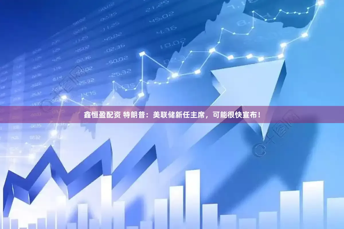 鑫恒盈配资 特朗普：美联储新任主席，可能很快宣布！