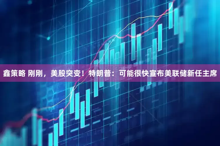 鑫策略 刚刚，美股突变！特朗普：可能很快宣布美联储新任主席