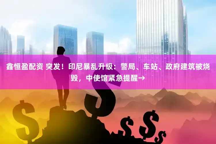 鑫恒盈配资 突发！印尼暴乱升级：警局、车站、政府建筑被烧毁，中使馆紧急提醒→