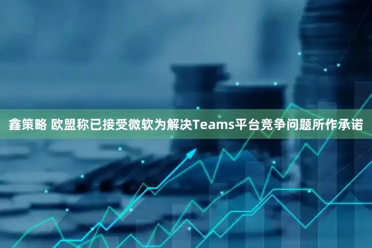 鑫策略 欧盟称已接受微软为解决Teams平台竞争问题所作承诺