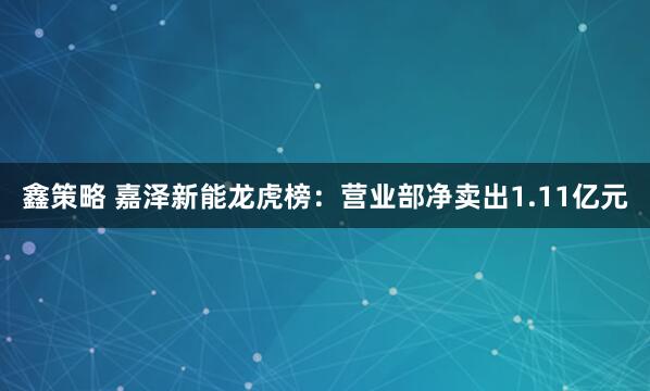 鑫策略 嘉泽新能龙虎榜：营业部净卖出1.11亿元