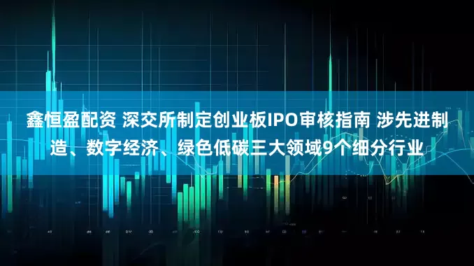 鑫恒盈配资 深交所制定创业板IPO审核指南 涉先进制造、数字经济、绿色低碳三大领域9个细分行业