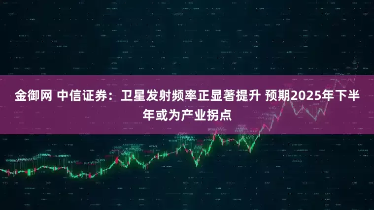 金御网 中信证券：卫星发射频率正显著提升 预期2025年下半年或为产业拐点