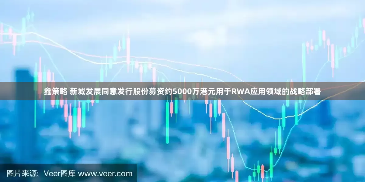 鑫策略 新城发展同意发行股份募资约5000万港元用于RWA应用领域的战略部署