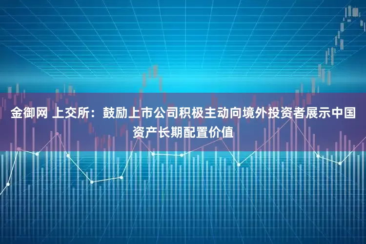 金御网 上交所:鼓励上市公司积极主动向境外投资者展示中国资产长期配置价值