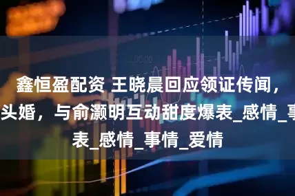 鑫恒盈配资 王晓晨回应领证传闻，头昏还是头婚，与俞灏明互动甜度爆表_感情_事情_爱情