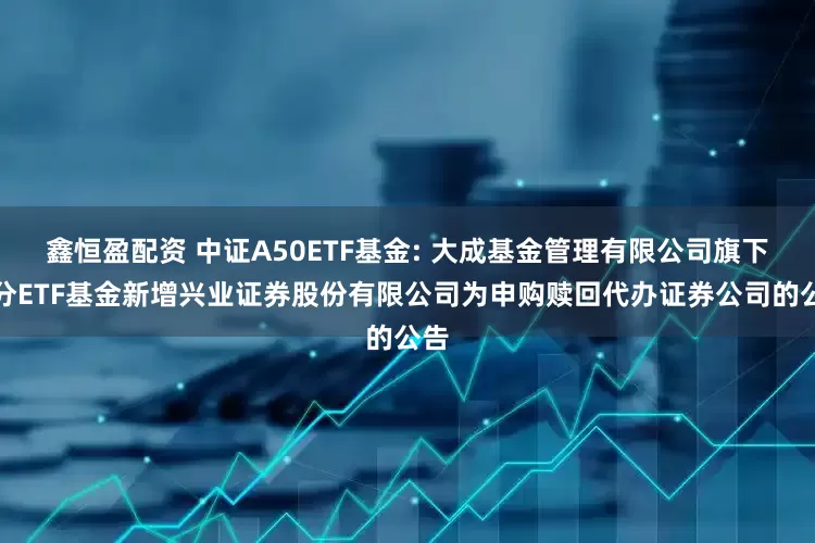 鑫恒盈配资 中证A50ETF基金: 大成基金管理有限公司旗下部分ETF基金新增兴业证券股份有限公司为申购赎回代办证券公司的公告