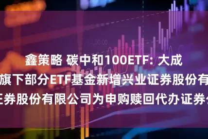 鑫策略 碳中和100ETF: 大成基金管理有限公司旗下部分ETF基金新增兴业证券股份有限公司为申购赎回代办证券公司的公告