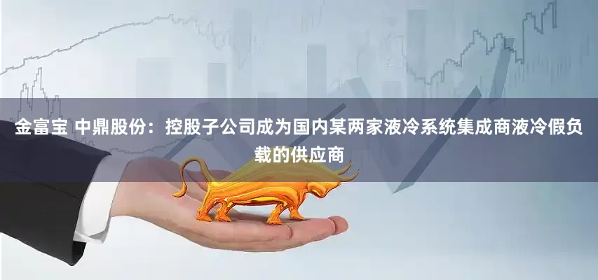 金富宝 中鼎股份：控股子公司成为国内某两家液冷系统集成商液冷假负载的供应商