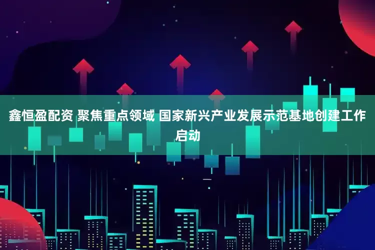 鑫恒盈配资 聚焦重点领域 国家新兴产业发展示范基地创建工作启动