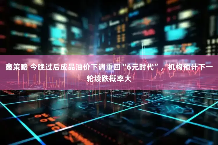 鑫策略 今晚过后成品油价下调重回“6元时代”，机构预计下一轮续跌概率大