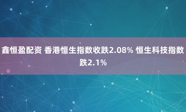 鑫恒盈配资 香港恒生指数收跌2.08% 恒生科技指数跌2.1%