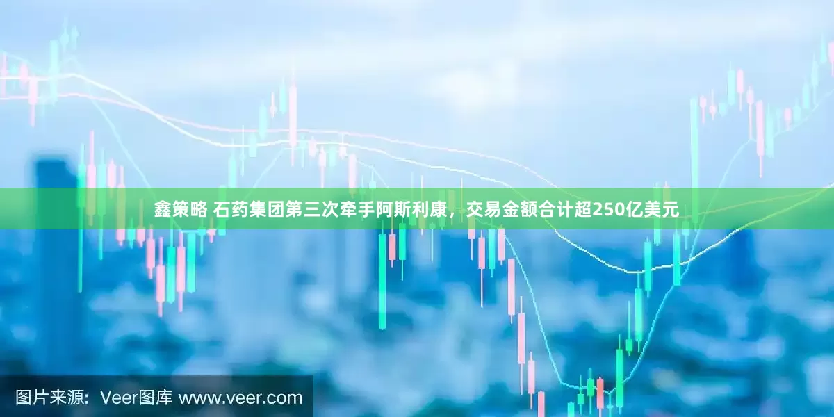鑫策略 石药集团第三次牵手阿斯利康，交易金额合计超250亿美元